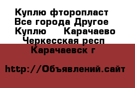 Куплю фторопласт - Все города Другое » Куплю   . Карачаево-Черкесская респ.,Карачаевск г.